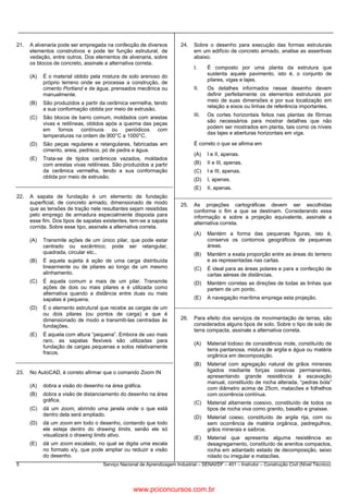 5 Serviço Nacional de Aprendizagem Industrial – SENAI/DF – 401 – Instrutor – Construção Civil (Nível Técnico)
21. A alvenaria pode ser empregada na confecção de diversos
elementos construtivos e pode ter função estrutural, de
vedação, entre outros. Dos elementos de alvenaria, sobre
os blocos de concreto, assinale a alternativa correta.
(A) É o material obtido pela mistura de solo arenoso do
próprio terreno onde se processa a construção, de
cimento Portland e de água, prensados mecânica ou
manualmente.
(B) São produzidos a partir da cerâmica vermelha, tendo
a sua conformação obtida por meio de extrusão.
(C) São blocos de barro comum, moldados com arestas
vivas e retilíneas, obtidos após a queima das peças
em fornos contínuos ou periódicos com
temperaturas na ordem de 900°C a 1000°C.
(D) São peças regulares e retangulares, fabricadas em
cimento, areia, pedrisco, pó de pedra e água.
(E) Trata-se de tijolos cerâmicos vazados, moldados
com arestas vivas retilíneas. São produzidos a partir
da cerâmica vermelha, tendo a sua conformação
obtida por meio de extrusão.
22. A sapata de fundação é um elemento de fundação
superficial, de concreto armado, dimensionado de modo
que as tensões de tração nele resultantes sejam resistidas
pelo emprego de armadura especialmente disposta para
esse fim. Dos tipos de sapatas existentes, tem-se a sapata
corrida. Sobre esse tipo, assinale a alternativa correta.
(A) Transmite ações de um único pilar, que pode estar
centrado ou excêntrico; pode ser retangular,
quadrada, circular etc..
(B) É aquela sujeita à ação de uma carga distribuída
linearmente ou de pilares ao longo de um mesmo
alinhamento.
(C) É aquela comum a mais de um pilar. Transmite
ações de dois ou mais pilares e é utilizada como
alternativa quando a distância entre duas ou mais
sapatas é pequena.
(D) É o elemento estrutural que recebe as cargas de um
ou dois pilares (ou pontos de carga) e que é
dimensionado de modo a transmiti-las centradas às
fundações.
(E) É aquela com altura “pequena”. Embora de uso mais
raro, as sapatas flexíveis são utilizadas para
fundação de cargas pequenas e solos relativamente
fracos.
23. No AutoCAD, é correto afirmar que o comando Zoom IN
(A) dobra a visão do desenho na área gráfica.
(B) dobra a visão de distanciamento do desenho na área
gráfica.
(C) dá um zoom, abrindo uma janela onde o que está
dentro dela será ampliado.
(D) dá um zoom em todo o desenho, contando que todo
ele esteja dentro do drawing limits, senão ele só
visualizará o drawing limits ativo.
(E) dá um zoom escalado, no qual se digita uma escala
no formato x/y, que pode ampliar ou reduzir a visão
do desenho.
24. Sobre o desenho para execução das formas estruturais
em um edifício de concreto armado, analise as assertivas
abaixo.
I. É composto por uma planta da estrutura que
sustenta aquele pavimento, isto é, o conjunto de
pilares, vigas e lajes.
II. Os detalhes informados nesse desenho devem
definir perfeitamente os elementos estruturais por
meio de suas dimensões e por sua localização em
relação a eixos ou linhas de referência importantes.
III. Os cortes horizontais feitos nas plantas de fôrmas
são necessários para mostrar detalhes que não
podem ser mostrados em planta, tais como os níveis
das lajes e aberturas horizontais em viga.
É correto o que se afirma em
(A) I e II, apenas.
(B) II e III, apenas.
(C) I e III, apenas.
(D) I, apenas.
(E) II, apenas.
25. As projeções cartográficas devem ser escolhidas
conforme o fim a que se destinam. Considerando essa
informação e sobre a projeção equivalente, assinale a
alternativa correta.
(A) Mantém a forma das pequenas figuras, isto é,
conserva os contornos geográficos de pequenas
áreas.
(B) Mantém a exata proporção entre as áreas do terreno
e as representadas nas cartas.
(C) É ideal para as áreas polares e para a confecção de
cartas aéreas de distâncias.
(D) Mantém corretas as direções de todas as linhas que
partem de um ponto.
(E) A navegação marítima emprega esta projeção.
26. Para efeito dos serviços de movimentação de terras, são
considerados alguns tipos de solo. Sobre o tipo de solo de
terra compacta, assinale a alternativa correta.
(A) Material lodoso de consistência mole, constituído de
terra pantanosa, mistura de argila e água ou matéria
orgânica em decomposição.
(B) Material com agregação natural de grãos minerais
ligados mediante forças coesivas permanentes,
apresentando grande resistência à escavação
manual, constituído de rocha alterada, “pedras bola”
com diâmetro acima de 25cm, matacões e folhelhos
com ocorrência contínua.
(C) Material altamente coesivo, constituído de todos os
tipos de rocha viva como granito, basalto e gnaisse.
(D) Material coeso, constituído de argila rija, com ou
sem ocorrência de matéria orgânica, pedregulhos,
grãos minerais e saibros.
(E) Material que apresenta alguma resistência ao
desagregamento, constituído de arenitos compactos,
rocha em adiantado estado de decomposição, seixo
rolado ou irregular e matacões.
www.pciconcursos.com.br
 