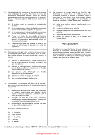 Serviço Nacional de Aprendizagem Industrial – SENAI/DF – 401 – Instrutor – Construção Civil (Nível Técnico) 6
27. Na classificação dos esquemas de aterramento, é utilizada
uma simbologia. O esquema TN possui um ponto de
alimentação diretamente aterrado, sendo as massas
ligadas a esse ponto por meio de condutores de proteção.
Sobre a variante de esquema TN-S, assinale a alternativa
correta.
(A) O condutor neutro e o condutor de proteção são
distintos.
(B) As funções de neutro e de proteção são combinadas
em um único condutor, em partes do esquema.
(C) As funções de neutro e de proteção são combinadas
em um único condutor, na totalidade do esquema.
(D) Possui um ponto de alimentação diretamente
aterrado, estando as massas da instalação ligadas a
eletrodo de aterramento eletricamente distinto do
eletrodo da alimentação.
(E) Todas as partes vivas são isoladas da terra ou um
ponto da alimentação é aterrado por meio de
impedância.
28. Materiais de construção estão constantemente submetidos
a solicitações como cargas, peso próprio, ação do vento,
entre outros esforços. É correto afirmar que a torção é o
esforço
(A) aplicado na mesma direção e sentido contrário que
leva a um encurtamento do objeto na direção em
que está aplicado.
(B) aplicado na mesma direção e sentido contrário que
leva o objeto a sofrer um alongamento na direção
em que o esforço é aplicado.
(C) que provoca uma deformação na direção
perpendicular ao qual é aplicado.
(D) aplicado no sentido da rotação do material.
(E) que provoca a ruptura por cisalhamento.
29. Considerando a durabilidade das estruturas de concreto,
são mecanismos preponderantes de deterioração relativos
ao concreto:
I. expansão por ação de águas e solos que contenham
ou estejam contaminados com sulfatos, dando
origem a reações expansivas e deletérias com a
pasta de cimento hidratado.
II. lixiviação por ação de águas puras, carbônicas
agressivas ou ácidas que dissolvem e carreiam os
compostos hidratados da pasta de cimento.
III. despassivação por carbonatação, ou seja, por ação
do gás carbônico da atmosfera.
É correto o que está contido em
(A) I e II, apenas.
(B) II e III, apenas.
(C) I e III, apenas.
(D) I, apenas.
(E) III, apenas.
30. Os comandos de edição especial do AutoCAD são
destinados a certos tipos de entidade, como as
multilinhas, polilinhas e splines. O comando Pedit é
encontrado no menu Modify. Uma linha pode ser editada
de várias formas e essas opções são encontradas no
prompt de comando. É correto afirmar que o comando Fit
(A) fecha uma polilinha aberta, transformando-a em
polígono.
(B) transforma linhas em uma polilinha.
(C) edita as intersecções das linhas formadas por uma
polilinha.
(D) cria curvas acentuadas em polilinhas.
(E) retorna ao formato de linha, se a polilinha tem
formato spline.
PROVA DISCURSIVA
Ao elaborar um desenho técnico de uma edificação no
AutoCAD, o profissional selecionado para realizar essa
atividade precisou seguir alguns padrões, como o de tipo
de traços utilizados no desenho. Explique em, no mínimo,
10 e, no máximo, 20 linhas quais tipos de traços ele pode
utilizar e qual a função de cada um deles.
www.pciconcursos.com.br
 