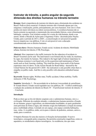 Instrutor de trânsito, a pedra angular da segunda
dimensão dos direitos humanos no trânsito terrestre
Resumo: Qual a importância do instrutor de trânsito para a diminuição dos acidentes no
Brasil? Pode-se dizer essencial. O trânsito terrestre não é formado apenas por vias,
máquinas e sinalizações, porém, principalmente, por seres humanos. Este sim é o bem
jurídico de maior relevância na ordem socioeconômica. A existência humana não se
baseia somente na aquisição e manutenção das necessidades básicas, como alimentação,
habitação, vestuário. Este trinômio sempre foi o norte da vida humana, desde a sua
aurora. Sendo a Década de Ações para a Segurança Viária - decretada pelas Nações
Unidas, para o período de 2011 a 2020 -, a concretização só será possível quando
houver empatia nas vias públicas. E isto só será possível com a educação
consubstanciada com os direitos humanos.
Palavras-chave: Direitos humanos; Estado social; Acidente de trânsito; Mobilidade
urbana; Instrutor de trânsito; CTB; Psicologia.
Abstract: How important is the traffic instructor for the reduction of accidents in
Brazil? Essential can be said. The land transit is not formed only by roads, by machines,
by signs, but mainly by humans. This indeed is the legal right of utmost importance to
law. Human existence is not based only on the acquisition and maintenance of basic
needs such as food, housing, clothing. This triad has always been north of the human
experience since its dawn. As the Action Decade for Road Safety - decreed by the
United Nations for the period 2011-2020 - the realization is only possible when there is
empathy on public roads. And this is only possible with education embodied human
rights.
Keywords: Human rights; Welfare state; Traffic accident; Urban mobility; Traffic
instructor; CTB; Psychology.
Sumário: Introdução; I – Da necessidade de se deslocar á necessidade de autoafirmar;
II- Estado liberal e Estado social regulador nas vias públicas; III – A difícil estabilização
e redução dos acidentes de trânsito no Brasil; IV – O profissional instrutor de trânsito; V
– Conclusão.
Introdução
Pode-se dizer que as leis de trânsito surgiram com o sedentarismo humano, isto é, a
civilização. Diferente da condição nômade, o sedentarismo humano permitiu a fixação
do ser humano, graças à agricultura, em determinadas localidades, as quais geralmente
eram próximas de fontes d´água, não obstante exigiu dos habitantes a criação de normas
para a mobilidade urbana. Limitado em um espaço, este espaço continha habitações,
ruas, vielas. A via pública, então, servia para o trânsito de pedestres, animais, carros e,
ainda, para o comércio.
O Império Romano foi uma das maiores civilizações da humanidade. O acervo
tecnológico, conseguido pelas conquistas, lhe permitiu construções magníficas, como os
aquedutos, os mirabolantes objetos tecnológicos. As residências, dos que eram
 