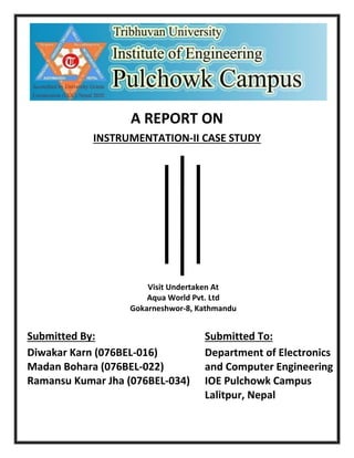 A REPORT ON
INSTRUMENTATION-II CASE STUDY
Submitted By:
Diwakar Karn (076BEL-016)
Madan Bohara (076BEL-022)
Ramansu Kumar Jha (076BEL-034)
Submitted To:
Department of Electronics
and Computer Engineering
IOE Pulchowk Campus
Lalitpur, Nepal
Visit Undertaken At
Aqua World Pvt. Ltd
Gokarneshwor-8, Kathmandu
 