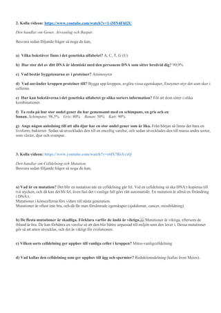 2. Kolla videon: https://www.youtube.com/watch?v=1-iMN4FhI2U
Den handlar om Gener, Arvsanlag och Baspar.
Besvara sedan följande frågor så noga du kan;
a) Vilka bokstäver finns i det genetiska alfabetet? A, C, T, G (U)
b) Hur stor del av ditt DNA är identiskt med den personens DNA som sitter bredvid dig? 99,9%
c) Vad består byggstenarna av i proteiner? Aminosyror
d) Vad använder kroppen proteiner till? Bygga upp kroppen, avgöra vissa egenskaper, Enzymer-styr det som sker i
cellerna.
e) Hur kan bokstäverna i det genetiska alfabetet ge olika sorters information? För att dom sitter i olika
kombinationer.
f) Ta reda på hur stor andel gener du har gemensamt med en schimpans, en gris och en
banan. Schimpans: 98,5% Gris: 80% Banan: 50% Katt: 90%
g) Ange någon anledning till att alla djur har en stor andel gener som är lika. Från början så fanns det bara en
livsform; bakterier. Sedan så utvecklades den till en encellig varelse, och sedan utvecklades den till massa andra sorter,
som växter, djur och svampar.
3. Kolla videon: https://www.youtube.com/watch?v=r6lX7RsYcxQ
Den handlar om Celldelning och Mutation.
Besvara sedan följande frågor så noga du kan;
a) Vad är en mutation? Det blir en mutation när en celldelning går fel. Vid en celldelning så ska DNA:t kopieras till
två stycken, och då kan det bli fel, även fast det i vanliga fall görs rätt automatiskt. En mutation är alltså en förändring
i DNA:t.
Mutationer i könscellerna förs vidare till nästa generation.
Mutationer är oftast inte bra, och då får man försämrade egenskaper (sjukdomar, cancer, missbildning).
b) De flesta mutationer är skadliga. Förklara varför de ändå är viktiga. Mutationer är viktiga, eftersom de
ibland är bra. De kan förbättra en varelse så att den blir bättre anpassad till miljön som den lever i. Dessa mutationer
gör så att arten utvecklas, och det är viktigt för evolutionen.
c) Vilken sorts celldelning ger upphov till vanliga celler i kroppen? Mitos-vanligcelldelning
d) Vad kallas den celldelning som ger upphov till ägg och spermier? Reduktionsdelning (kallas även Meios).
 