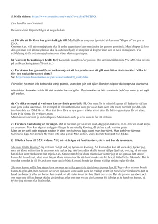 5. Kolla videon: https://www.youtube.com/watch?v=yA9yxPbCR9Q
Den handlar om Genteknik.
Besvara sedan följande frågor så noga du kan;
a) Försök att förklara hur genteknik går till. Med hjälp av enzymer (protein) så kan man "klippa ut" en gen ur
DNA.
Om man t.ex. vill att en majsplanta ska få andra egenskaper kan man ändra det genom genteknik. Man klipper då loss
den gen man vill att majsplantan ska få, och med hjälp av enzymer så klipper man sen in den i en majscell. Via
celldelning så får sedan majsplantan som växer dessa egenskaper.
b) Vad står förkortningen GMO för? Genetiskt modifierad organism. Om det innehåller mins 5% GMO ska det stå
på en förpackning (mataffären t.ex.)
c) Forskarna har genmodifierat sockermajs så att den producerar ett gift som dödar skadeinsekter. Vilka är
för- och nackdelarna med detta?
Se: http://www.bionetonline.org/svenska/content/ff_cont3.htm
Fördelar: Att man inte behandla varje planta, utan den gör det själv. Bonden slipper då bespruta plantorna
Nackdelar: Insekterna blir till sist resistenta mot giftet. Om insekterna blir resistenta behöver man ju ett nytt
gift sedan.
d) Ge olika exempel på vad man kan använda genteknik till. Om man för in människogener till bakterier så kan
man göra olika läkemedel. Ett exempel är tillväxthormoner som gör så att barn som inte växer normalt gör det, och
inte bara blir ca 120-130 cm. Man kan även föra in nya gener i växter så att dom får bättre egenskaper för att växa;
klara kyla bättre, bli nyttigare, m.m.
Man kan utreda brott på en brottsplats. Man kan ta reda på vem som är far till ett barn.
e) Förklara vad kloning är för något. Det är när man gör så att en växt, däggdjur, bakterie, m.m., blir en exakt kopia
av en annan. Man kan säga att enäggstvillingar är en naturlig kloning, då de har exakt samma gener.
Man tar en cell, och stoppar sedan in den i en kvinnas ägg, som man har tömt. Man behöver tömma
kvinnans ägg, för annars får man inte alla gener från cellen, utan det blir blandat från båda.
f) Bläddra fram till 3:25 i videon. Välj ut två frågor att fundera över, skriv ned hur du resonerar.
Ska man tillåta kloning? Jag vet inte riktigt vad jag tycker om kloning. Att klona djur kan väl vara okej, tycker jag,
men att klona människor är en annan sak tycker jag. Att klona djur skulle kunna hjälpa djurlivet, tror jag, så att man
kan få kor som producerar mer mjölk, t.ex. Skulle man börja klona människor så tror jag att det ganska lätt skulle
kunna bli överdrivet, så att man börjar klona människor för att dom kanske ska bli bra på fotboll eller liknande. Det är
inte det som det är till för, och om man skulle börja klona så borde det finnas väldigt strikta regler för det.
Ska man kunna välja bort vissa barn om man vet vilka genetiska sjukdomar barnet kan få? Jag tycker att man borde
kunna få göra det, men bara om det är en sjukdom som skulle göra det väldigt svårt för barnet eller föräldrarna (att ta
hand om barnet), eller om barnet har en risk att dö redan innan det har blivit en vuxen. Det blir ju som en abort, och
om man inte vill att barnet ska ha det jobbigt, eller om man vet att det kommer bli jobbigt att ta hand om barnet, så
tycker jag att man ska få göra det.
 