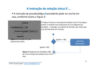 © Prof. Cícero Quarto – cicero.uema@gmail.com
3
13
A instrução de seleção única if ...
A instrução de pseudocódigo if precedente pode ser escrita em
Java, conforme ilustra a Figura 3:
Figura 3: Instrução em Java
(arquivo do autor).
A Figura 4 ilustra a instrução de seleção única if. Essa figura
contém o símbolo mais importante em um diagrama de
atividade – o losango, ou símbolo de decisão, que indica que
uma decisão deve ser tomada;
imprime
“Aprovado”
[grade >= 60]
[grade < 60]
Figura 4: Diagrama de atividades UML
de uma Instrução de seleção única if em
Java.
 
