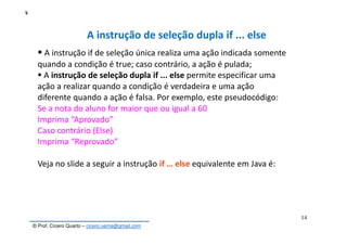 © Prof. Cícero Quarto – cicero.uema@gmail.com
4
14
A instrução de seleção dupla if ... else
A instrução if de seleção única realiza uma ação indicada somente
quando a condição é true; caso contrário, a ação é pulada;
A instrução de seleção dupla if ... else permite especificar uma
ação a realizar quando a condição é verdadeira e uma ação
diferente quando a ação é falsa. Por exemplo, este pseudocódigo:
Se a nota do aluno for maior que ou igual a 60
Imprima “Aprovado”
Caso contrário (Else)
Imprima “Reprovado”
Veja no slide a seguir a instrução if … else equivalente em Java é:
 