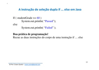 © Prof. Cícero Quarto – cicero.uema@gmail.com
15
5
A instrução de seleção dupla if ... else em Java
If ( studentGrade >= 60 )
System.out.println( “Passed”);
else
System.out.println( “Failed” );
Boa prática de programação!
Recue as duas instruções do corpo de uma instrução if … else
 