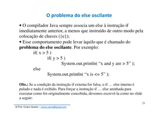 © Prof. Cícero Quarto – cicero.uema@gmail.com
21
O problema do else oscilante
• O compilador Java sempre associa um else à instrução if
imediatamente anterior, a menos que instruído de outro modo pela
colocação de chaves ({e});
• Esse comportamento pode levar àquilo que é chamado do
problema do else oscilante. Por exemplo:
if( x > 5 )
if( y > 5 )
System.out.println( “x and y are > 5” );
else
System.out.println( “x is <= 5” );
Obs.: Se a condição da instrução if externa for falsa, o if … else interno é
pulado e nada é exibido. Para forçar a instrução if … else aninhada para
executar como foi originalmente concebida, devemos escrevê-la como no slide
a seguir:
 