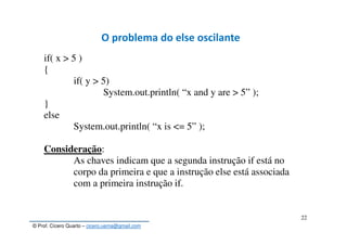 © Prof. Cícero Quarto – cicero.uema@gmail.com
22
O problema do else oscilante
if( x > 5 )
{
if( y > 5)
System.out.println( “x and y are > 5” );
}
else
System.out.println( “x is <= 5” );
Consideração:
As chaves indicam que a segunda instrução if está no
corpo da primeira e que a instrução else está associada
com a primeira instrução if.
 