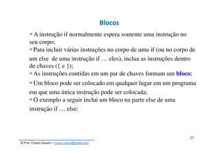 © Prof. Cícero Quarto – cicero.uema@gmail.com
23
Blocos
◈ A instrução if normalmente espera somente uma instrução no
seu corpo;
◈Para incluir várias instruções no corpo de uma if (ou no corpo de
um else de uma instrução if … eles), inclua as instruções dentro
de chaves ({ e });
◈As instruções contidas em um par de chaves formam um bloco;
◈Um bloco pode ser colocado em qualquer lugar em um programa
em que uma única instrução pode ser colocada;
◈O exemplo a seguir inclui um bloco na parte else de uma
instrução if … else:
 