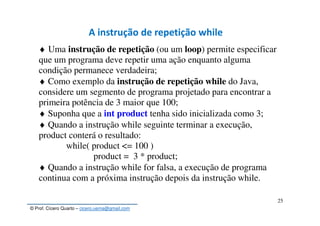 © Prof. Cícero Quarto – cicero.uema@gmail.com
25
A instrução de repetição while
♦ Uma instrução de repetição (ou um loop) permite especificar
que um programa deve repetir uma ação enquanto alguma
condição permanece verdadeira;
♦ Como exemplo da instrução de repetição while do Java,
considere um segmento de programa projetado para encontrar a
primeira potência de 3 maior que 100;
♦ Suponha que a int product tenha sido inicializada como 3;
♦ Quando a instrução while seguinte terminar a execução,
product conterá o resultado:
while( product <= 100 )
product = 3 * product;
♦ Quando a instrução while for falsa, a execução de programa
continua com a próxima instrução depois da instrução while.
 
