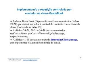 © Prof. Cícero Quarto – cicero.uema@gmail.com
27
Implementando a repetição controlada por
contador na classe GradeBook
♦ A classe GradeBook (Figura 4.6) contém um construtor (linhas
19-21) que atribui um valor à variável de instância courseName da
classe (declarada na linha 16);
♦ As linhas 24-26, 29-31 e 34-38 declaram métodos
setCourseName, getCourseName e displayMessage,
respectivamente;
♦ As linhas 41-69 declaram o método determineClassAverage,
que implementa o algoritmo de média da classe.
 