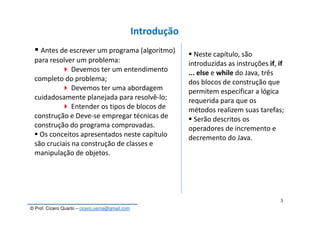 © Prof. Cícero Quarto – cicero.uema@gmail.com
3
Introdução
Antes de escrever um programa (algoritmo)
para resolver um problema:
Devemos ter um entendimento
completo do problema;
Devemos ter uma abordagem
cuidadosamente planejada para resolvê-lo;
Entender os tipos de blocos de
construção e Deve-se empregar técnicas de
construção do programa comprovadas.
Os conceitos apresentados neste capítulo
são cruciais na construção de classes e
manipulação de objetos.
Neste capítulo, são
introduzidas as instruções if, if
... else e while do Java, três
dos blocos de construção que
permitem especificar a lógica
requerida para que os
métodos realizem suas tarefas;
Serão descritos os
operadores de incremento e
decremento do Java.
 