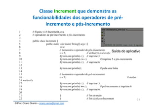 © Prof. Cícero Quarto – cicero.uema@gmail.com
31
Classe Increment que demonstra as
funcionabilidades dos operadores de pré-
incremento e pós-incremento
1 // Figura 4.15: Increment.java
2 // operadores de pré-incremento e pós-incremento
3
4 public class Increment {
5 public static void main( String[] args ) {
6 int c;
7 // demonstra o operador de pós-incremento
8 c = 5; // atribui 5 à variável c
9 System.out.println( c ); // imprime 5
10 System.out.println( c++ ); // imprime 5 e pós-incrementa
11 System.out.println( c ); // imprime 6
12
13 System.out.println(); // pula uma linha
14
15 // demonstra o operador de pré-incremento
16 c = 5; // atribui
5 à variável c
17 System.out.println( c ); // imprime 5
18 System.out.println( ++c ); // pré-incrementa e imprime 6
19 System.out.println( c ); // imprime 6
20
21 } // fim de main
22 } // fim da classe Increment
Saída do aplicativo
 