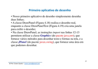 © Prof. Cícero Quarto – cicero.uema@gmail.com
37
Primeiro aplicativo de desenho
▪ Nosso primeiro aplicativo de desenho simplesmente desenha
duas linhas;
▪ A classe DrawPanel (Figura 4.18) realiza o desenho real,
enquanto a classe DrawPanelTest (Figura 4.19) cria uma janela
para exibir o desenho;
▪ Na classe DrawPanel, as instruções import nas linhas 12-13
permitem utilizar a classe Graphics (do pacote java.awt), que
fornece vários métodos para desenhar texto e formas na tela, e a
classe JPanel (do pacote javax.swing), que fornece uma área em
que podemos desenhar.
 