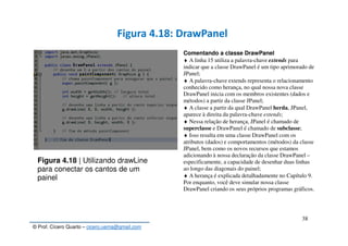 © Prof. Cícero Quarto – cicero.uema@gmail.com
38
Figura 4.18: DrawPanel
Comentando a classe DrawPanel
♦ A linha 15 utiliza a palavra-chave extends para
indicar que a classe DrawPanel é um tipo aprimorado de
JPanel;
♦ A palavra-chave extends representa o relacionamento
conhecido como herança, no qual nossa nova classe
DrawPanel inicia com os membros existentes (dados e
métodos) a partir da classe JPanel;
♦ A classe a partir da qual DrawPanel herda, JPanel,
aparece à direita da palavra-chave extends;
♦ Nessa relação de herança, JPanel é chamado de
superclasse e DrawPanel é chamado de subclasse;
♦ Isso resulta em uma classe DrawPanel com os
atributos (dados) e comportamentos (métodos) da classe
JPanel, bem como os novos recursos que estamos
adicionando à nossa declaração da classe DrawPanel –
especificamente, a capacidade de desenhar duas linhas
ao longo das diagonais do painel;
♦ A herança é explicada detalhadamente no Capítulo 9.
Por enquanto, você deve simular nossa classe
DrawPanel criando os seus próprios programas gráficos.
Figura 4.18 | Utilizando drawLine
para conectar os cantos de um
painel
 