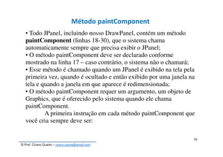 © Prof. Cícero Quarto – cicero.uema@gmail.com
39
Método paintComponent
▪ Todo JPanel, incluindo nosso DrawPanel, contém um método
paintComponent (linhas 18-30), que o sistema chama
automaticamente sempre que precisa exibir o JPanel;
▪ O método paintComponent deve ser declarado conforme
mostrado na linha 17 – caso contrário, o sistema não o chamará;
▪ Esse método é chamado quando um JPanel é exibido na tela pela
primeira vez, quando é ocultado e então exibido por uma janela na
tela e quando a janela em que aparece é redimensionada;
▪ O método paintComponent requer um argumento, um objeto de
Graphics, que é oferecido pelo sistema quando ele chama
paintComponent.
A primeira instrução em cada método paintComponent que
você cria sempre deve ser:
 