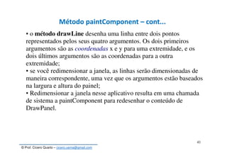 © Prof. Cícero Quarto – cicero.uema@gmail.com
41
Método paintComponent – cont...Método paintComponent – cont...
▪ o método drawLine desenha uma linha entre dois pontos
representados pelos seus quatro argumentos. Os dois primeiros
argumentos são as coordenadas x e y para uma extremidade, e os
dois últimos argumentos são as coordenadas para a outra
extremidade;
▪ se você redimensionar a janela, as linhas serão dimensionadas de
maneira correspondente, uma vez que os argumentos estão baseados
na largura e altura do painel;
▪ Redimensionar a janela nesse aplicativo resulta em uma chamada
de sistema a paintComponent para redesenhar o conteúdo de
DrawPanel.
 
