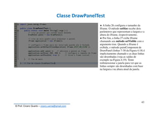 © Prof. Cícero Quarto – cicero.uema@gmail.com
43
Classe DrawPanelTest
♦ A linha 26 configura o tamanho da
Jframe. O método setSize recebe dois
parâmetros que representam a largura e a
altura do Jframe, respectivamente;
♦ Por fim, a linha 27 exibe Jframe
chamando seu método setVisible com o
argumento true. Quando a Jframe é
exibida, o método paintComponent de
DrawPanel (linhas 7-30 da Figura 4.18) é
implicitamente chamado e as duas linhas
são desenhadas (veja as saídas de
exemplo na Figura 4.19). Tente
redimensionar a janela para ver que as
linhas sempre são desenhadas com base
na largura e na altura atual da janela.
 