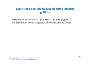 © Prof. Cícero Quarto – cicero.uema@gmail.com
45
Exercícios do Estudo de caso de GUI e imagens
gráficas
Resolver os exercícios 4.1 (a e b) e 4.2 (a e b), página 107
do livro Java – como programar, 8o edição. Autor: Deitel
 