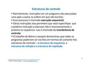 © Prof. Cícero Quarto – cicero.uema@gmail.com
6
Estruturas de controle
Normalmente, instruções em um programa são executadas
uma após a outra na ordem em que são escritas;
Esse processo é chamado execução sequencial;
Várias instruções Java permitem que você especifique que
a próxima instrução a executar não é necessariamente a
próxima na sequência. Isso é chamado de transferência de
controle;
O trabalho de Bohm e Jacopini demonstrou que todos os
programas poderiam ser escritos em termos de somente três
estruturas de controle – a estrutura de sequência, a
estrutura de seleção e a estrutura de repetição
 