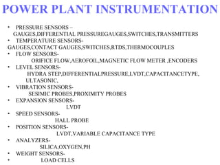 POWER PLANT INSTRUMENTATION
• PRESSURE SENSORS –
GAUGES,DIFFERENTIAL PRESSUREGAUGES,SWITCHES,TRANSMITTERS
• TEMPERATURE SENSORS-
GAUGES,CONTACT GAUGES,SWITCHES,RTDS,THERMOCOUPLES
• FLOW SENSORS-
ORIFICE FLOW,AEROFOIL,MAGNETIC FLOW METER ,ENCODERS
• LEVEL SENSORS-
HYDRA STEP,DIFFERENTIALPRESSURE,LVDT,CAPACITANCETYPE,
ULTASONIC,
• VIBRATION SENSORS-
SESIMIC PROBES,PROXIMITY PROBES
• EXPANSION SENSORS-
LVDT
• SPEED SENSORS-
HALL PROBE
• POSITION SENSORS-
LVDT,VARIABLE CAPACITANCE TYPE
• ANALYZERS-
SILICA,OXYGEN,PH
• WEIGHT SENSORS-
• LOAD CELLS
 