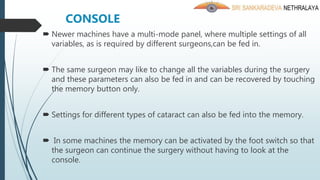  Newer machines have a multi-mode panel, where multiple settings of all
variables, as is required by different surgeons,can be fed in.
 The same surgeon may like to change all the variables during the surgery
and these parameters can also be fed in and can be recovered by touching
the memory button only.
 Settings for different types of cataract can also be fed into the memory.
 In some machines the memory can be activated by the foot switch so that
the surgeon can continue the surgery without having to look at the
console.
CONSOLE
 