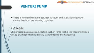 VENTURI PUMP
 There is no discrimination between vacuum and aspiration flow rate
means that both are working together.
 Principle:
Compressed gas creates a negative suction force that is the vacuum inside a
closed chamber which is directly transmitted to the handpiece.
 