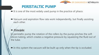 PERISTALTIC PUMP
 It is one of the most widely used pump in the practice of phaco.
 Vacuum and aspiration flow rate work independently, but finally assisting
each other.
 Principle:
In peristaltic pump the rotation of the rollers by the pump pinches the soft
silicon tubing, which creates a negative pressure by squeezing the fluid out of
the tube.
 In this system the vacuum will be built up only when the tip is occluded.
 
