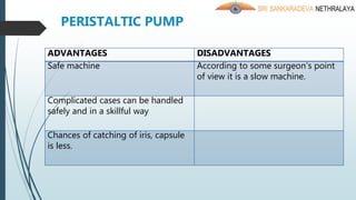 PERISTALTIC PUMP
ADVANTAGES DISADVANTAGES
Safe machine According to some surgeon’s point
of view it is a slow machine.
Complicated cases can be handled
safely and in a skillful way
Chances of catching of iris, capsule
is less.
 