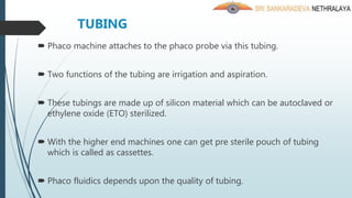 TUBING
 Phaco machine attaches to the phaco probe via this tubing.
 Two functions of the tubing are irrigation and aspiration.
 These tubings are made up of silicon material which can be autoclaved or
ethylene oxide (ETO) sterilized.
 With the higher end machines one can get pre sterile pouch of tubing
which is called as cassettes.
 Phaco fluidics depends upon the quality of tubing.
 