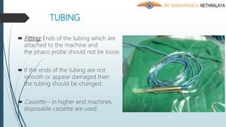 TUBING
 Fitting: Ends of the tubing which are
attached to the machine and
the phaco probe should not be loose.
 If the ends of the tubing are not
smooth or appear damaged then
the tubing should be changed.
 Cassette – in higher end machines
disposable cassette are used.
 