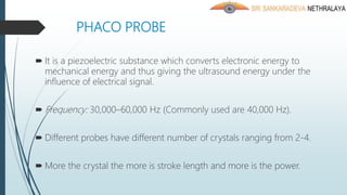 PHACO PROBE
 It is a piezoelectric substance which converts electronic energy to
mechanical energy and thus giving the ultrasound energy under the
influence of electrical signal.
 Frequency: 30,000–60,000 Hz (Commonly used are 40,000 Hz).
 Different probes have different number of crystals ranging from 2-4.
 More the crystal the more is stroke length and more is the power.
 