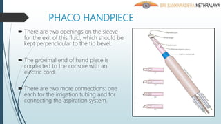 PHACO HANDPIECE
 There are two openings on the sleeve
for the exit of this fluid, which should be
kept perpendicular to the tip bevel.
 The proximal end of hand piece is
connected to the console with an
electric cord.
 There are two more connections: one
each for the irrigation tubing and for
connecting the aspiration system.
 