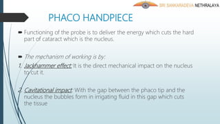 PHACO HANDPIECE
 Functioning of the probe is to deliver the energy which cuts the hard
part of cataract which is the nucleus.
 The mechanism of working is by:
1. Jackhammer effect: It is the direct mechanical impact on the nucleus
to cut it.
2. Cavitational impact: With the gap between the phaco tip and the
nucleus the bubbles form in irrigating fluid in this gap which cuts
the tissue
 