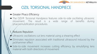 OZIL TORSIONAL HANDPIECE
 Greater Phaco Efficiency
 The OZil® Torsional Handpiece features side-to-side oscillating ultrasonic
movement. The result is a wide range of benefits during
phacoemulsification procedures.
1. Reduces Repulsion
 Ultrasonic oscillations cut lens material using a shearing effect
 Eliminates repulsion associated with traditional ultrasound induced by the
jackhammer effect
 Side-to-side movement increases cutting efficiency by emulsifying lens
material with both directions of movement
 