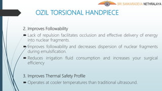 OZIL TORSIONAL HANDPIECE
2. Improves Followability
 Lack of repulsion facilitates occlusion and effective delivery of energy
into nuclear fragments.
 Improves followability and decreases dispersion of nuclear fragments
during emulsification.
 Reduces irrigation fluid consumption and increases your surgical
efficiency
3. Improves Thermal Safety Profile
 Operates at cooler temperatures than traditional ultrasound.
 