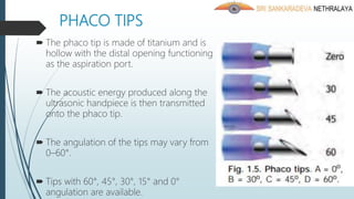 PHACO TIPS
 The phaco tip is made of titanium and is
hollow with the distal opening functioning
as the aspiration port.
 The acoustic energy produced along the
ultrasonic handpiece is then transmitted
onto the phaco tip.
 The angulation of the tips may vary from
0–60°.
 Tips with 60°, 45°, 30°, 15° and 0°
angulation are available.
 