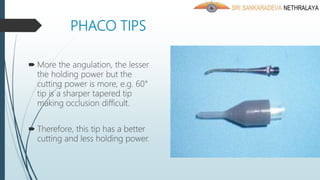 PHACO TIPS
 More the angulation, the lesser
the holding power but the
cutting power is more, e.g. 60°
tip is a sharper tapered tip
making occlusion difficult.
 Therefore, this tip has a better
cutting and less holding power.
 