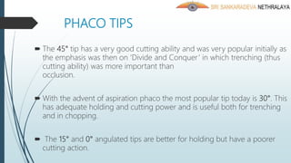 PHACO TIPS
 The 45° tip has a very good cutting ability and was very popular initially as
the emphasis was then on ‘Divide and Conquer’ in which trenching (thus
cutting ability) was more important than
occlusion.
 With the advent of aspiration phaco the most popular tip today is 30°. This
has adequate holding and cutting power and is useful both for trenching
and in chopping.
 The 15° and 0° angulated tips are better for holding but have a poorer
cutting action.
 