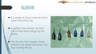 SLEEVE
 It is made of silicon material which
covers the phaco tip.
 It protects the cornea, iris from
transmitted heat energy by the
probe.
 The fluid for the irrigation flows
between the sleeve and phaco tip
thus cooling the tip.
 