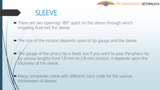 SLEEVE
 There are two openings 180° apart on the sleeve through which
irrigating fluid exit the sleeve.
 The size of the incision depends upon of tip gauge and the sleeve.
 The gauge of the phaco tip is fixed, but if you want to pass the phaco tip
by various lengths from 1.8 mm to 2.8 mm incision, it depends upon the
thickness of the sleeve.
 Many companies come with different color code for the various
thicknesses of sleeves.
 