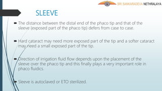 SLEEVE
 The distance between the distal end of the phaco tip and that of the
sleeve (exposed part of the phaco tip) defers from case to case.
 Hard cataract may need more exposed part of the tip and a softer cataract
may need a small exposed part of the tip.
 Direction of irrigation fluid flow depends upon the placement of the
sleeve over the phaco tip and this finally plays a very important role in
phaco fluidics.
 Sleeve is autoclaved or ETO sterilized.
 