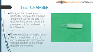 TEST CHAMBER
 It is again silicon-made and is
helpful for tuning of the machine
and before start of the case it is
useful to have an idea about the
parameters of the machine in the
test chamber.
 If a small nucleus particle is stuck in
the tip or aspiration tubing, it
can be removed in the chamber
with BSS solution in the energy
mode of the machine
 