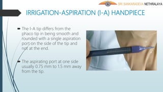 IRRIGATION-ASPIRATION (I-A) HANDPIECE
 The I-A tip differs from the
phaco tip in being smooth and
rounded with a single aspiration
port on the side of the tip and
not at the end.
 The aspirating port at one side
usually 0.75 mm to 1.5 mm away
from the tip.
 
