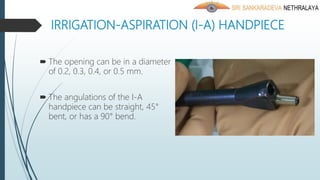 IRRIGATION-ASPIRATION (I-A) HANDPIECE
 The opening can be in a diameter
of 0.2, 0.3, 0.4, or 0.5 mm.
 The angulations of the I-A
handpiece can be straight, 45°
bent, or has a 90° bend.
 