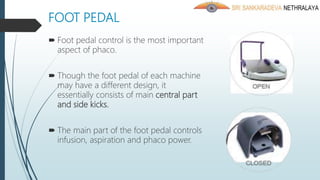 FOOT PEDAL
 Foot pedal control is the most important
aspect of phaco.
 Though the foot pedal of each machine
may have a different design, it
essentially consists of main central part
and side kicks.
 The main part of the foot pedal controls
infusion, aspiration and phaco power.
 