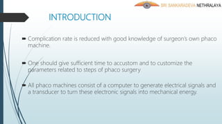 INTRODUCTION
 Complication rate is reduced with good knowledge of surgeon’s own phaco
machine.
 One should give sufficient time to accustom and to customize the
parameters related to steps of phaco surgery
 All phaco machines consist of a computer to generate electrical signals and
a transducer to turn these electronic signals into mechanical energy.
 