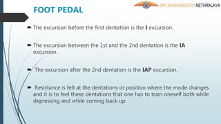  The excursion before the first dentation is the I excursion.
 The excursion between the 1st and the 2nd dentation is the IA
excursion.
 The excursion after the 2nd dentation is the IAP excursion.
 Resistance is felt at the dentations or position where the mode changes
and it is to feel these dentations that one has to train oneself both while
depressing and while coming back up.
FOOT PEDAL
 