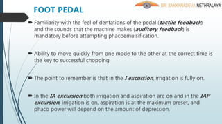  Familiarity with the feel of dentations of the pedal (tactile feedback)
and the sounds that the machine makes (auditory feedback) is
mandatory before attempting phacoemulsification.
 Ability to move quickly from one mode to the other at the correct time is
the key to successful chopping
 The point to remember is that in the I excursion, irrigation is fully on.
 In the IA excursion both irrigation and aspiration are on and in the IAP
excursion, irrigation is on, aspiration is at the maximum preset, and
phaco power will depend on the amount of depression.
FOOT PEDAL
 
