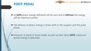 At IAP0 phaco energy delivered will be zero and at IAPmax the energy
will be maximum preset.
 The delivery of phaco energy is linear both in the surgeon and the pulse
mode.
 However, in panel or burst mode, as soon as foot clears IAP0, maximum
preset energy is delivered.
FOOT PEDAL
 