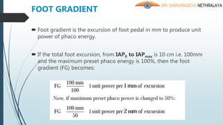 FOOT GRADIENT
 Foot gradient is the excursion of foot pedal in mm to produce unit
power of phaco energy.
 If the total foot excursion, from IAP0 to IAPmax is 10 cm i.e. 100mm
and the maximum preset phaco energy is 100%, then the foot
gradient (FG) becomes:
 